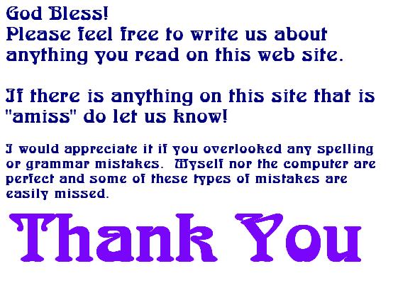 God Bless! Please feel free to write us about anything you read on this web site.  If there is anything on this site that is amiss do let us know! I would appreciate it if you overlooked any spelling or grammar mistakes.  Neither myself nor the computer are perfect and some of these types of mistakes are easily missed.  Thank You